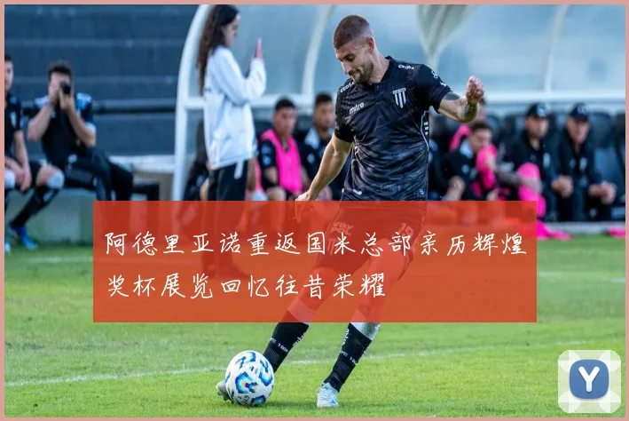 阿德里亚诺重返国米总部亲历辉煌奖杯展览回忆往昔荣耀
