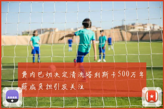 费内巴切决定清洗塔利斯卡500万年薪成负担引发关注