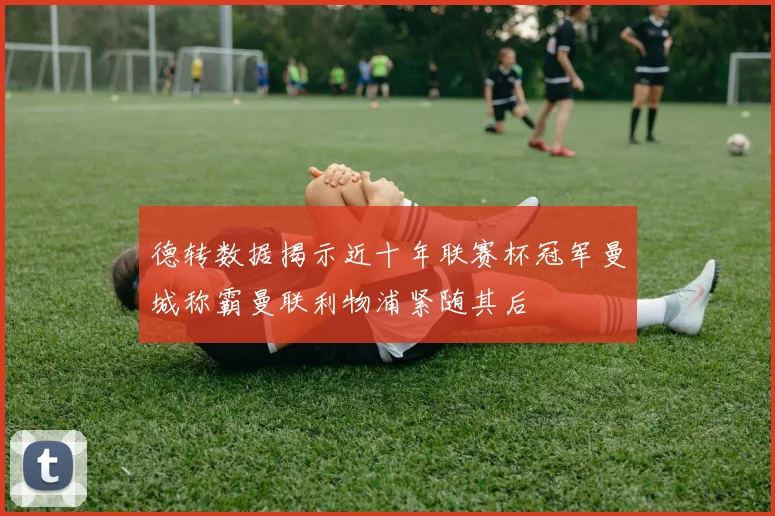 德转数据揭示近十年联赛杯冠军曼城称霸曼联利物浦紧随其后