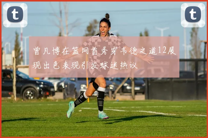 曾凡博在篮网首秀穿韦德之道12展现出色表现引发球迷热议