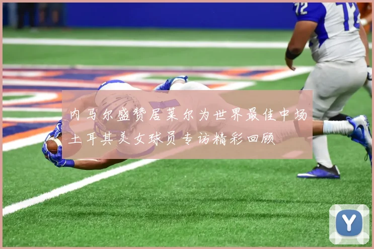 内马尔盛赞居莱尔为世界最佳中场土耳其美女球员专访精彩回顾