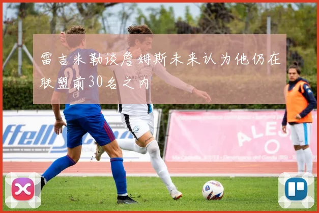 雷吉米勒谈詹姆斯未来认为他仍在联盟前30名之内