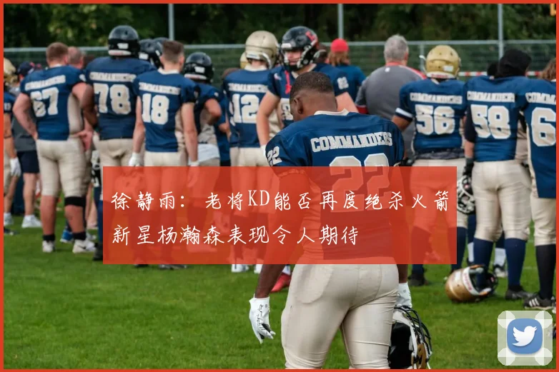 徐静雨：老将KD能否再度绝杀火箭新星杨瀚森表现令人期待