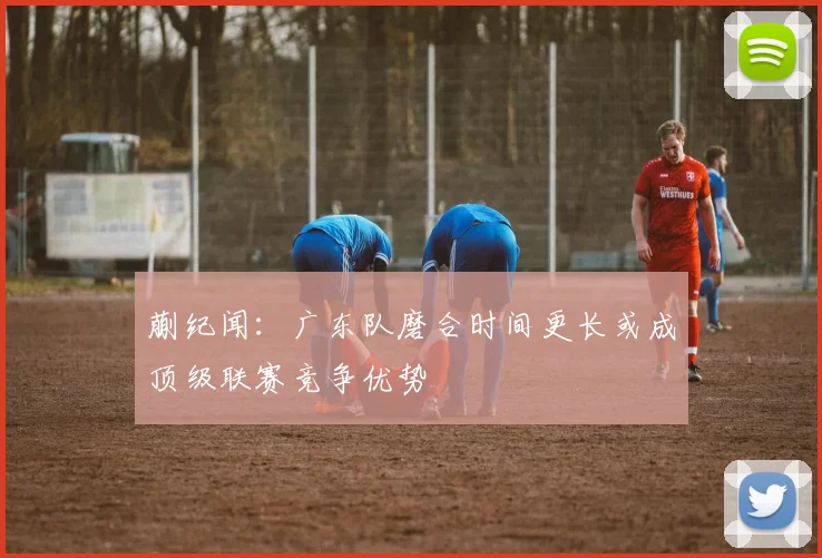 蒯纪闻：广东队磨合时间更长或成顶级联赛竞争优势