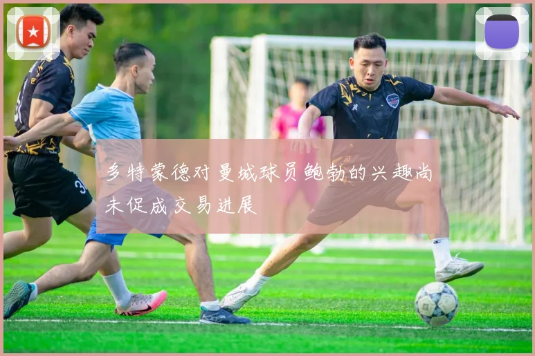 多特蒙德对曼城球员鲍勃的兴趣尚未促成交易进展