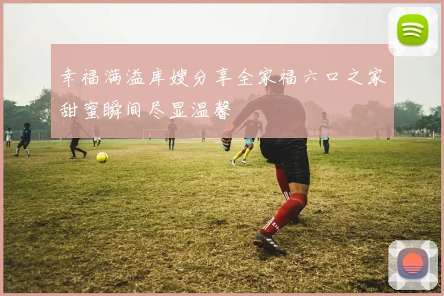 幸福满溢库嫂分享全家福六口之家甜蜜瞬间尽显温馨