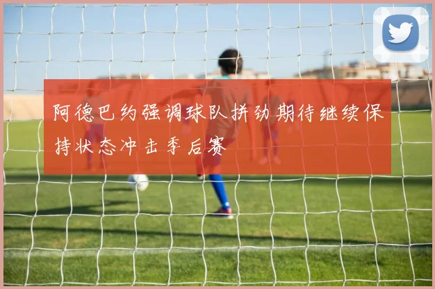 阿德巴约强调球队拼劲期待继续保持状态冲击季后赛