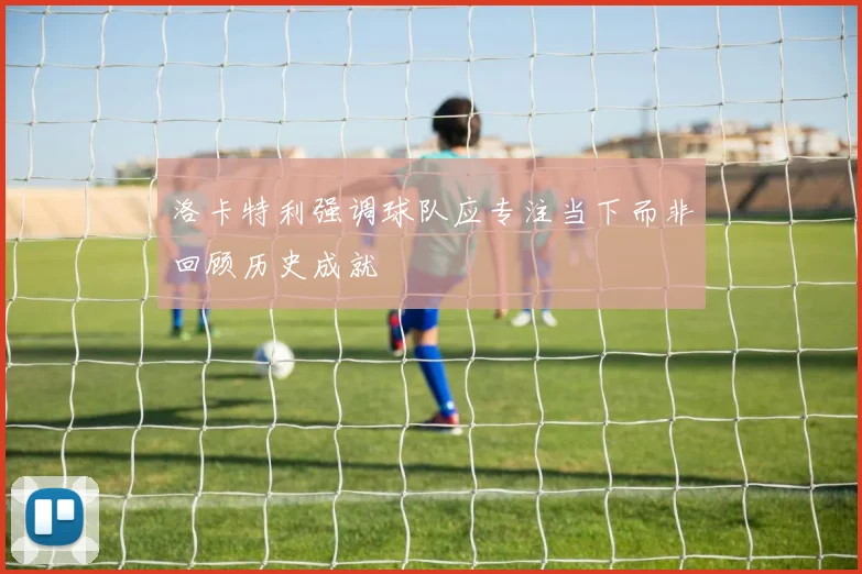 洛卡特利强调球队应专注当下而非回顾历史成就