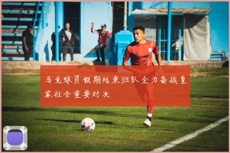 马竞球员假期结束归队全力备战皇家社会重要对决