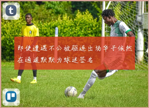 即使遭遇不公被驱逐出场华子依然在通道默默为球迷签名