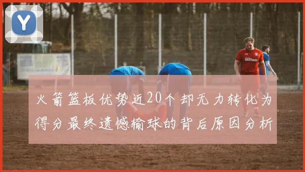火箭篮板优势近20个却无力转化为得分最终遗憾输球的背后原因分析
