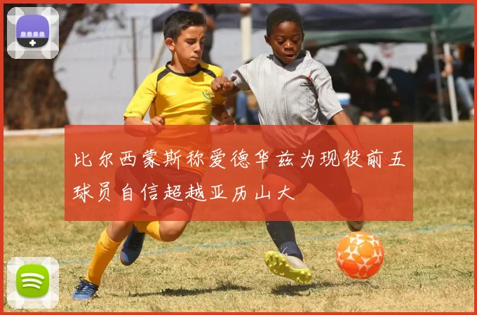 比尔西蒙斯称爱德华兹为现役前五球员自信超越亚历山大