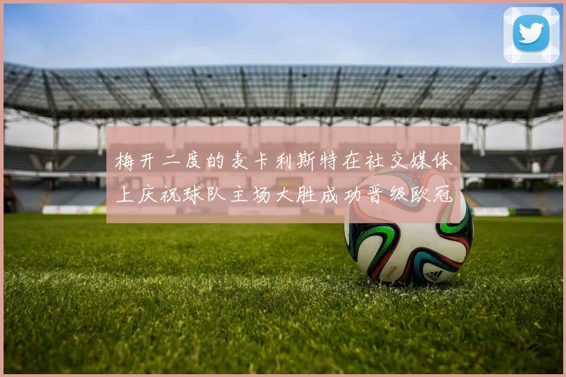 梅开二度的麦卡利斯特在社交媒体上庆祝球队主场大胜成功晋级欧冠16强