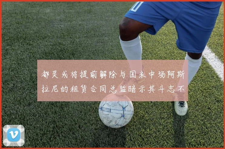 都灵或将提前解除与国米中场阿斯拉尼的租赁合同总监暗示其斗志不足