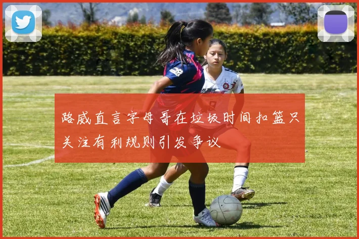 路威直言字母哥在垃圾时间扣篮只关注有利规则引发争议