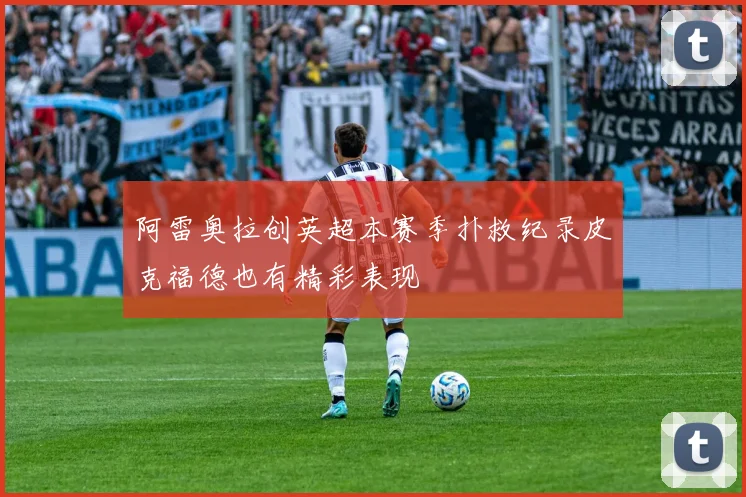 阿雷奥拉创英超本赛季扑救纪录皮克福德也有精彩表现
