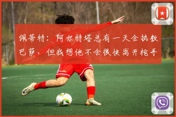 佩蒂特：阿尔特塔总有一天会执教巴萨，但我想他不会很快离开枪手