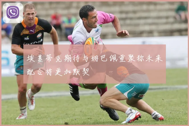 埃基蒂克期待与姆巴佩重聚称未来配合将更加默契