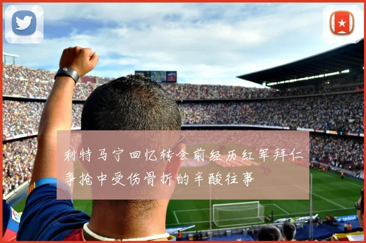 利特马宁回忆转会前经历红军拜仁争抢中受伤骨折的辛酸往事