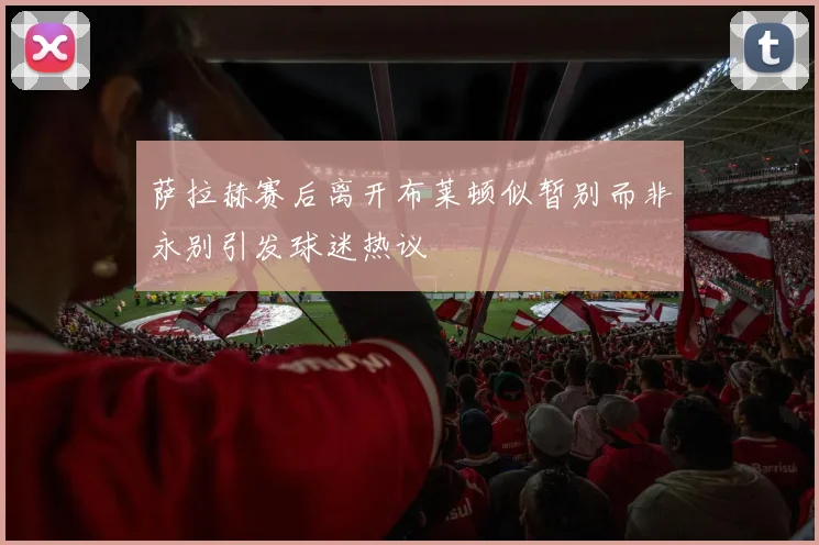 萨拉赫赛后离开布莱顿似暂别而非永别引发球迷热议