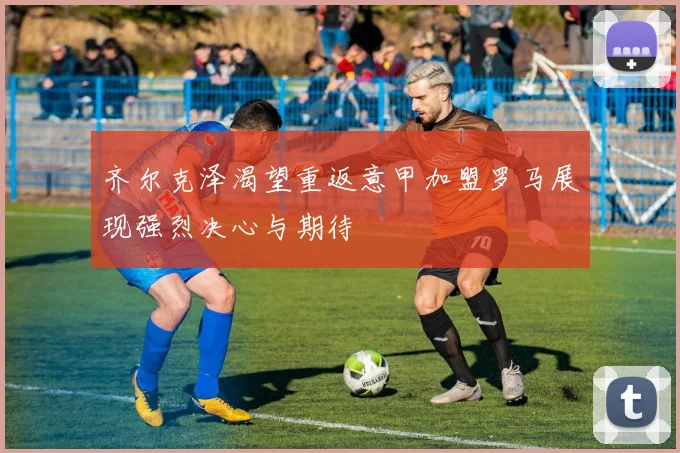 齐尔克泽渴望重返意甲加盟罗马展现强烈决心与期待