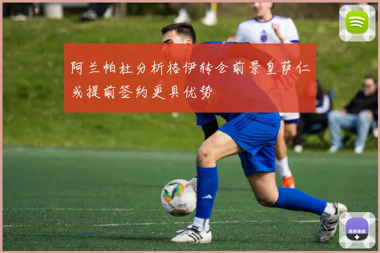 阿兰帕杜分析格伊转会前景皇萨仁或提前签约更具优势
