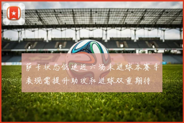 萨卡状态低迷近六场未进球本赛季表现需提升助攻和进球双重期待