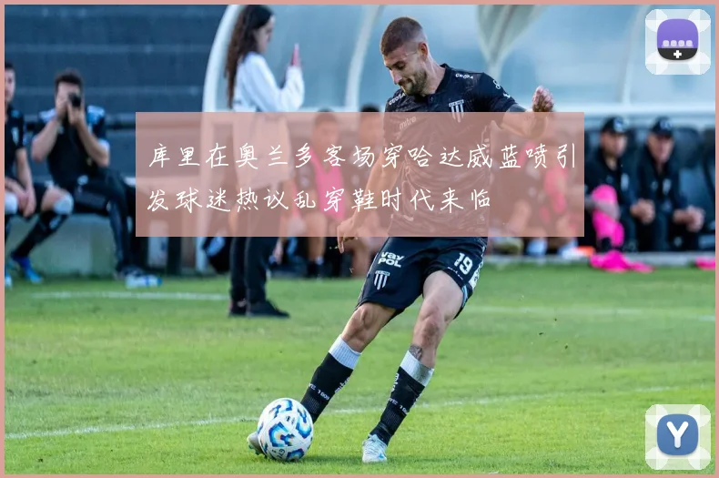库里在奥兰多客场穿哈达威蓝喷引发球迷热议乱穿鞋时代来临