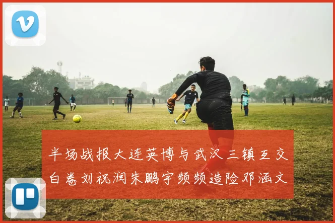 半场战报大连英博与武汉三镇互交白卷刘祝润朱鹏宇频频造险邓涵文因伤退场