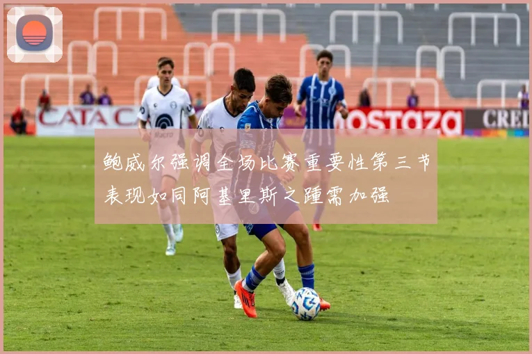 鲍威尔强调全场比赛重要性第三节表现如同阿基里斯之踵需加强