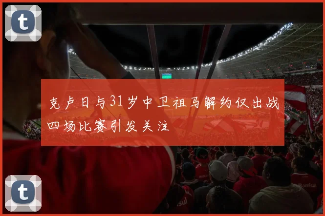 克卢日与31岁中卫祖马解约仅出战四场比赛引发关注