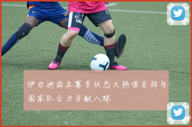 伊尔迪兹本赛季状态火热俱乐部与国家队合力贡献八球